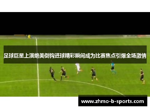 足球巨星上演绝美倒钩进球精彩瞬间成为比赛焦点引爆全场激情