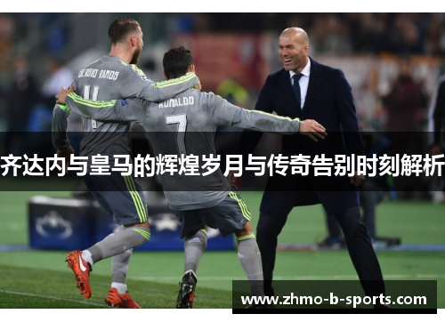 齐达内与皇马的辉煌岁月与传奇告别时刻解析