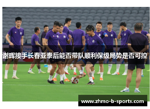 谢晖接手长春亚泰后能否带队顺利保级局势是否可控
