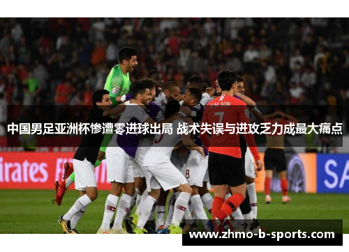 中国男足亚洲杯惨遭零进球出局 战术失误与进攻乏力成最大痛点